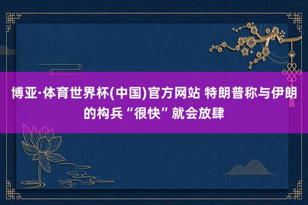 博亚·体育世界杯(中国)官方网站 特朗普称与伊朗的构兵“很快”就会放肆