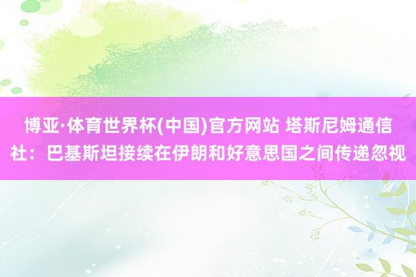 博亚·体育世界杯(中国)官方网站 塔斯尼姆通信社：巴基斯坦接续在伊朗和好意思国之间传递忽视