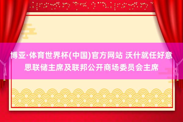 博亚·体育世界杯(中国)官方网站 沃什就任好意思联储主席及联邦公开商场委员会主席