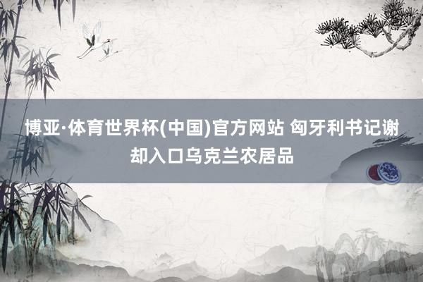 博亚·体育世界杯(中国)官方网站 匈牙利书记谢却入口乌克兰农居品