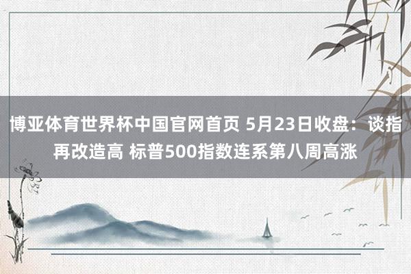 博亚体育世界杯中国官网首页 5月23日收盘:谈指再改造高 标普500指数连系第八周高涨