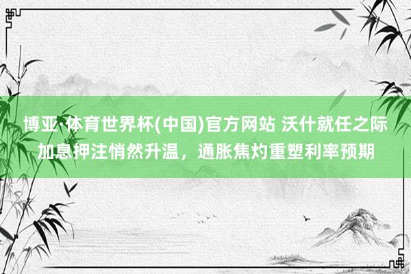 博亚·体育世界杯(中国)官方网站 沃什就任之际加息押注悄然升温,通胀焦灼重塑利率预期