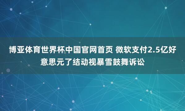 博亚体育世界杯中国官网首页 微软支付2.5亿好意思元了结动视暴雪鼓舞诉讼