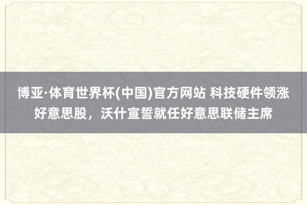 博亚·体育世界杯(中国)官方网站 科技硬件领涨好意思股,沃什宣誓就任好意思联储主席