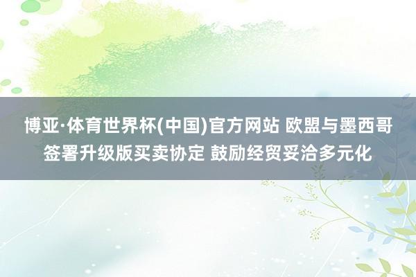 博亚·体育世界杯(中国)官方网站 欧盟与墨西哥签署升级版买卖协定 鼓励经贸妥洽多元化