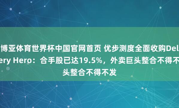 博亚体育世界杯中国官网首页 优步测度全面收购Delivery Hero:合手股已达19.5%,外卖巨头整合不得不发
