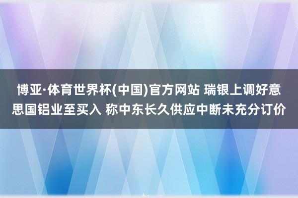 博亚·体育世界杯(中国)官方网站 瑞银上调好意思国铝业至买入 称中东长久供应中断未充分订价
