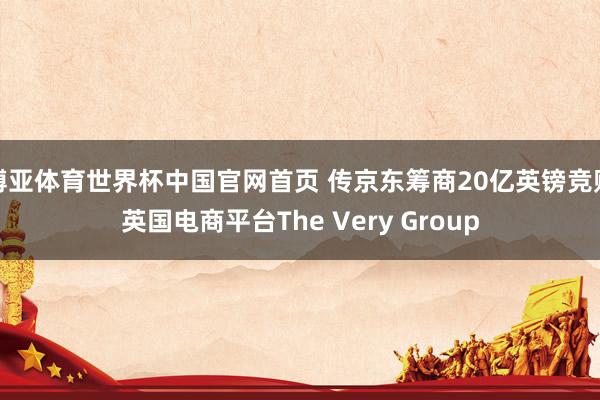 博亚体育世界杯中国官网首页 传京东筹商20亿英镑竞购英国电商平台The Very Group