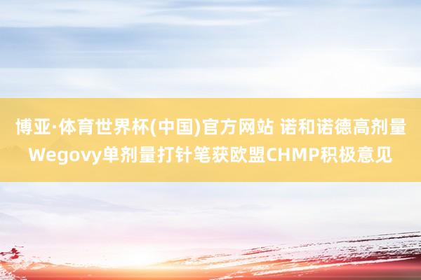 博亚·体育世界杯(中国)官方网站 诺和诺德高剂量Wegovy单剂量打针笔获欧盟CHMP积极意见