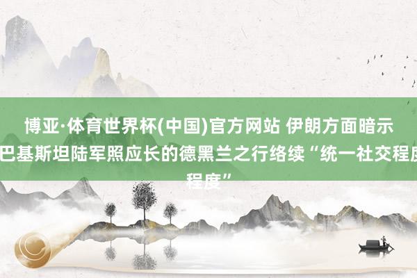 博亚·体育世界杯(中国)官方网站 伊朗方面暗示:巴基斯坦陆军照应长的德黑兰之行络续“统一社交程度”