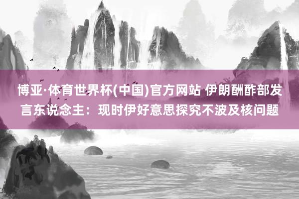 博亚·体育世界杯(中国)官方网站 伊朗酬酢部发言东说念主:现时伊好意思探究不波及核问题