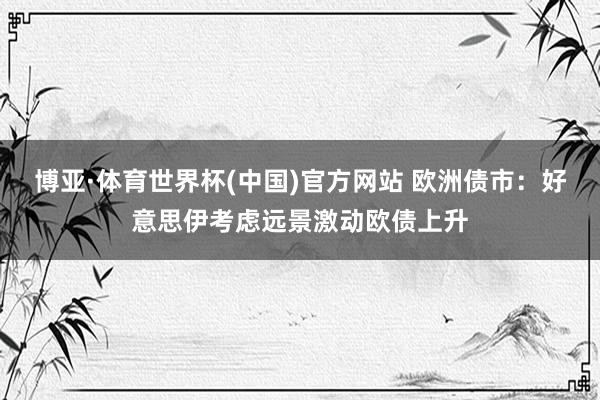博亚·体育世界杯(中国)官方网站 欧洲债市:好意思伊考虑远景激动欧债上升