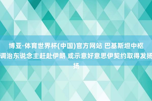 博亚·体育世界杯(中国)官方网站 巴基斯坦中枢调治东说念主赶赴伊朗 或示意好意思伊契约取得发扬