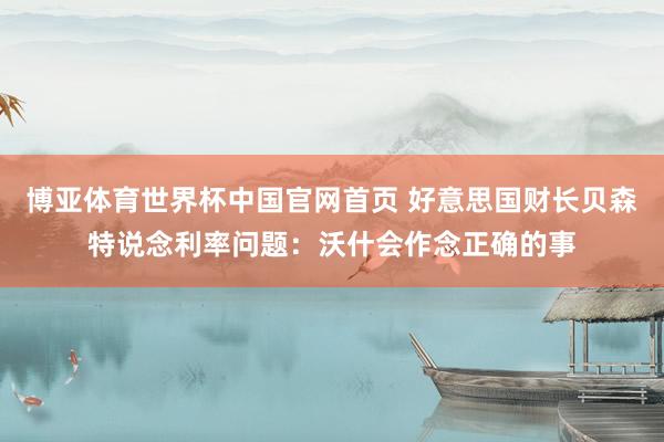 博亚体育世界杯中国官网首页 好意思国财长贝森特说念利率问题：沃什会作念正确的事