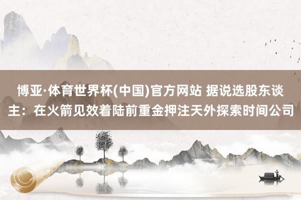 博亚·体育世界杯(中国)官方网站 据说选股东谈主:在火箭见效着陆前重金押注天外探索时间公司