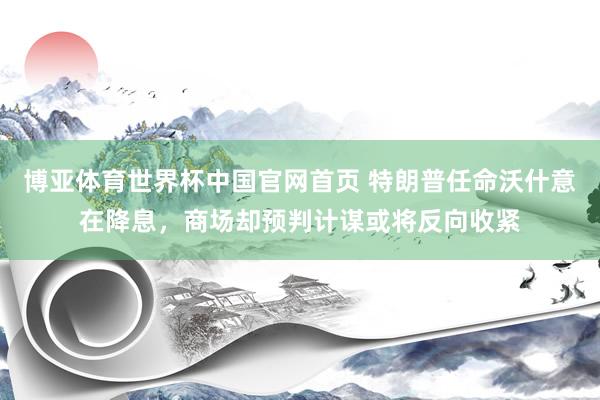博亚体育世界杯中国官网首页 特朗普任命沃什意在降息,商场却预判计谋或将反向收紧