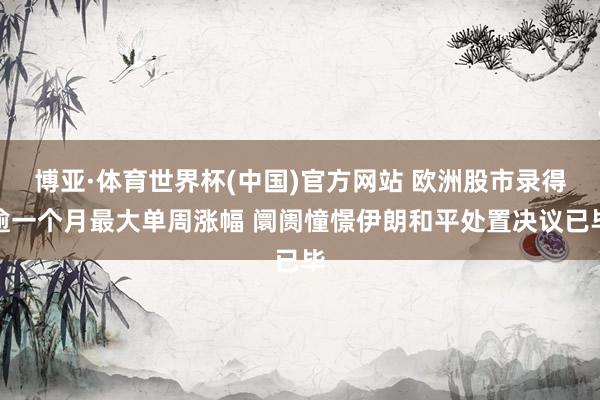博亚·体育世界杯(中国)官方网站 欧洲股市录得逾一个月最大单周涨幅 阛阓憧憬伊朗和平处置决议已毕