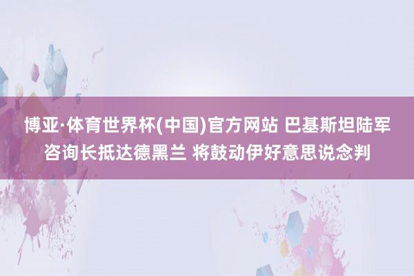 博亚·体育世界杯(中国)官方网站 巴基斯坦陆军咨询长抵达德黑兰 将鼓动伊好意思说念判