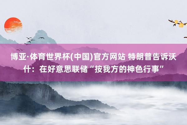 博亚·体育世界杯(中国)官方网站 特朗普告诉沃什:在好意思联储“按我方的神色行事”