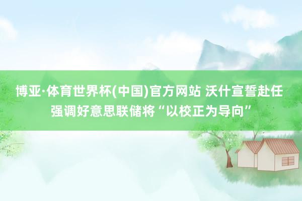 博亚·体育世界杯(中国)官方网站 沃什宣誓赴任 强调好意思联储将“以校正为导向”
