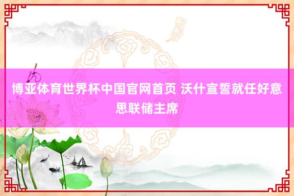 博亚体育世界杯中国官网首页 沃什宣誓就任好意思联储主席