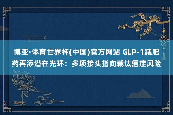 博亚·体育世界杯(中国)官方网站 GLP-1减肥药再添潜在光环:多项接头指向裁汰癌症风险