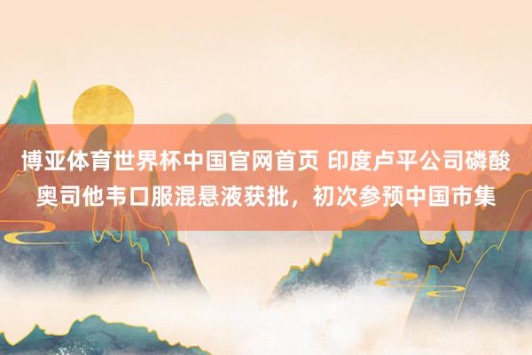 博亚体育世界杯中国官网首页 印度卢平公司磷酸奥司他韦口服混悬液获批,初次参预中国市集