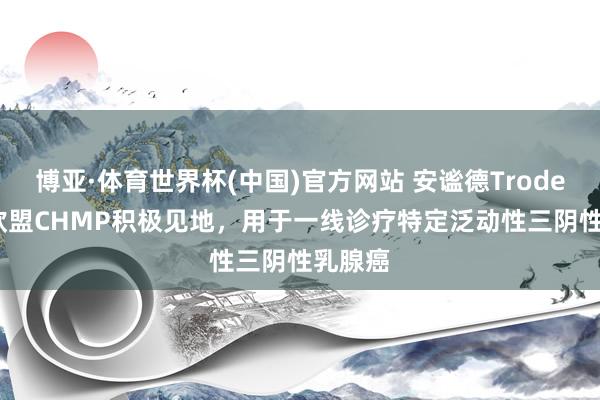 博亚·体育世界杯(中国)官方网站 安谧德Trodelvy获欧盟CHMP积极见地,用于一线诊疗特定泛动性三阴性乳腺癌