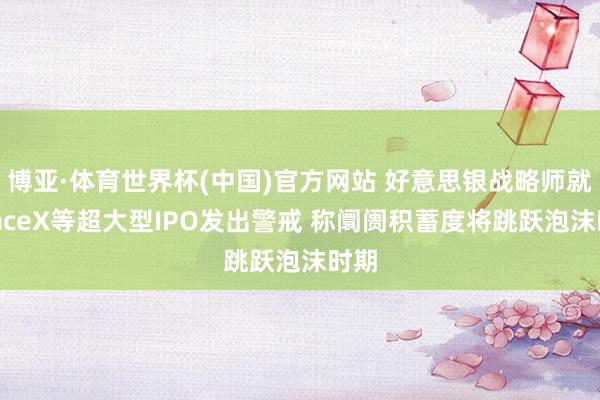 博亚·体育世界杯(中国)官方网站 好意思银战略师就SpaceX等超大型IPO发出警戒 称阛阓积蓄度将跳跃泡沫时期
