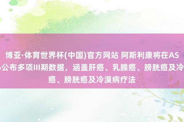 博亚·体育世界杯(中国)官方网站 阿斯利康将在ASCO 2026公布多项III期数据,涵盖肝癌、乳腺癌、膀胱癌及冷漠病疗法