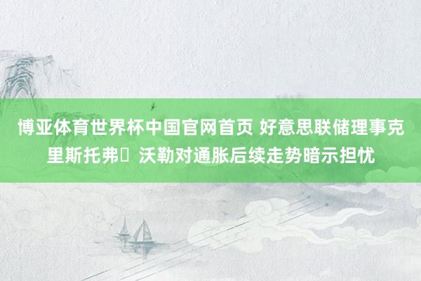 博亚体育世界杯中国官网首页 好意思联储理事克里斯托弗・沃勒对通胀后续走势暗示担忧