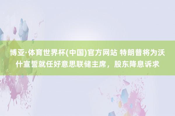 博亚·体育世界杯(中国)官方网站 特朗普将为沃什宣誓就任好意思联储主席,股东降息诉求
