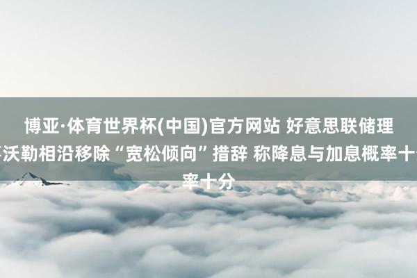 博亚·体育世界杯(中国)官方网站 好意思联储理事沃勒相沿移除“宽松倾向”措辞 称降息与加息概率十分