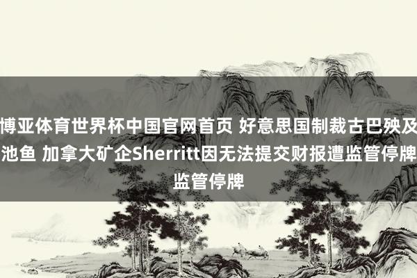 博亚体育世界杯中国官网首页 好意思国制裁古巴殃及池鱼 加拿大矿企Sherritt因无法提交财报遭监管停牌