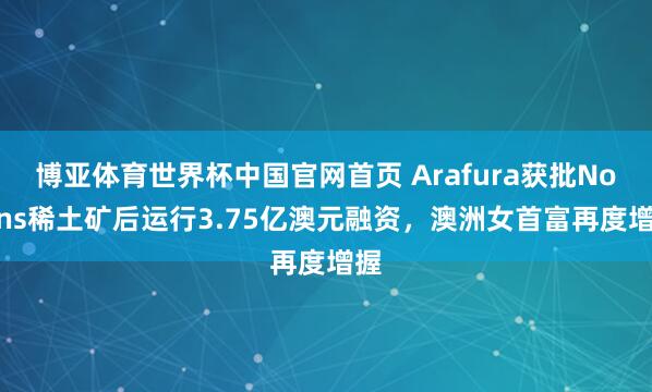 博亚体育世界杯中国官网首页 Arafura获批Nolans稀土矿后运行3.75亿澳元融资，澳洲女首富再度增握