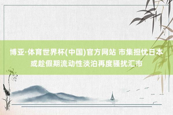 博亚·体育世界杯(中国)官方网站 市集担忧日本或趁假期流动性淡泊再度骚扰汇市