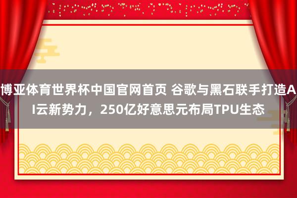 博亚体育世界杯中国官网首页 谷歌与黑石联手打造AI云新势力,250亿好意思元布局TPU生态