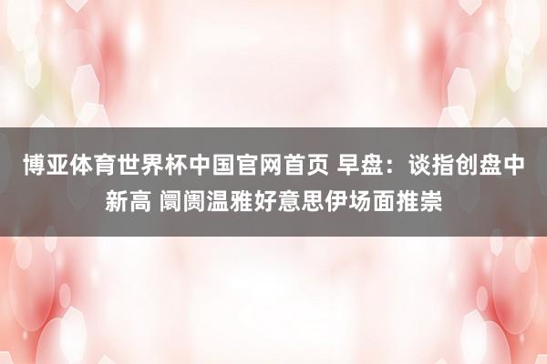 博亚体育世界杯中国官网首页 早盘:谈指创盘中新高 阛阓温雅好意思伊场面推崇