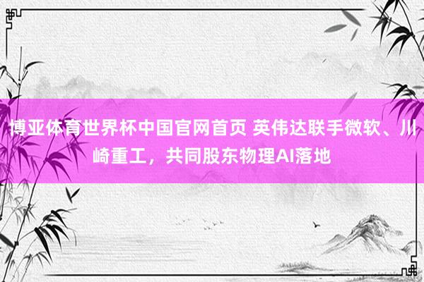 博亚体育世界杯中国官网首页 英伟达联手微软、川崎重工,共同股东物理AI落地