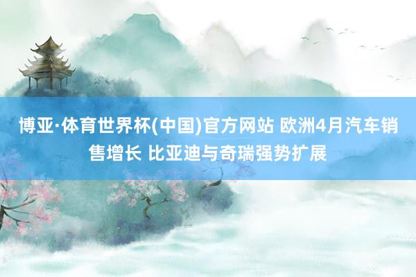 博亚·体育世界杯(中国)官方网站 欧洲4月汽车销售增长 比亚迪与奇瑞强势扩展