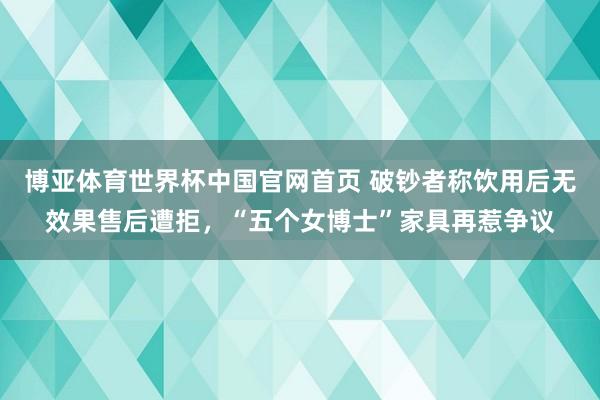 博亚体育世界杯中国官网首页 破钞者称饮用后无效果售后遭拒,“五个女博士”家具再惹争议