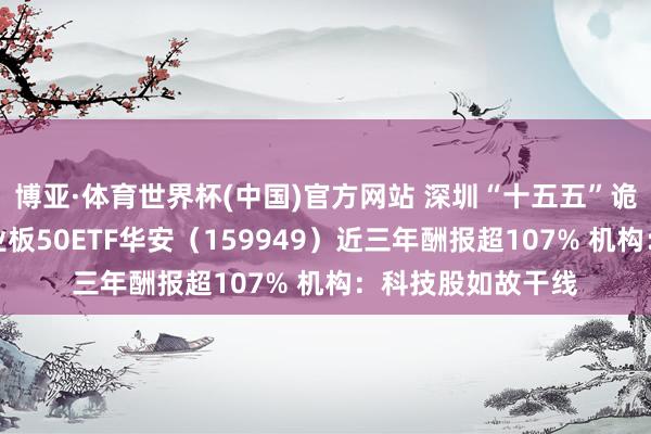 博亚·体育世界杯(中国)官方网站 深圳“十五五”诡计重磅出炉！创业板50ETF华安（159949）近三年酬报超107% 机构：科技股如故干线
