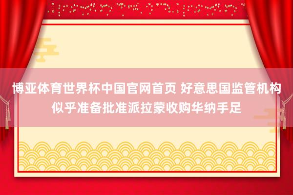 博亚体育世界杯中国官网首页 好意思国监管机构似乎准备批准派拉蒙收购华纳手足