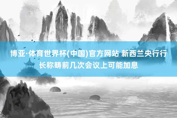 博亚·体育世界杯(中国)官方网站 新西兰央行行长称畴前几次会议上可能加息