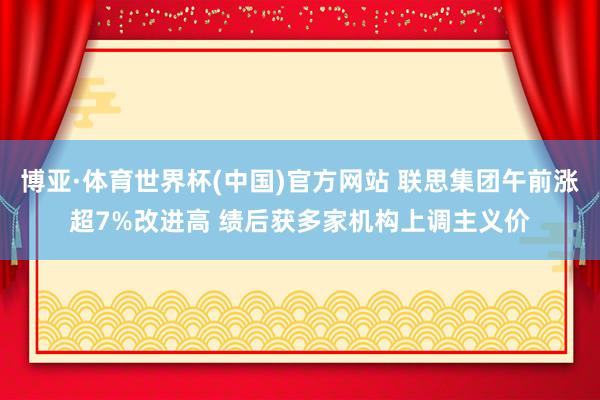 博亚·体育世界杯(中国)官方网站 联思集团午前涨超7%改进高 绩后获多家机构上调主义价