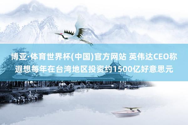 博亚·体育世界杯(中国)官方网站 英伟达CEO称遐想每年在台湾地区投资约1500亿好意思元
