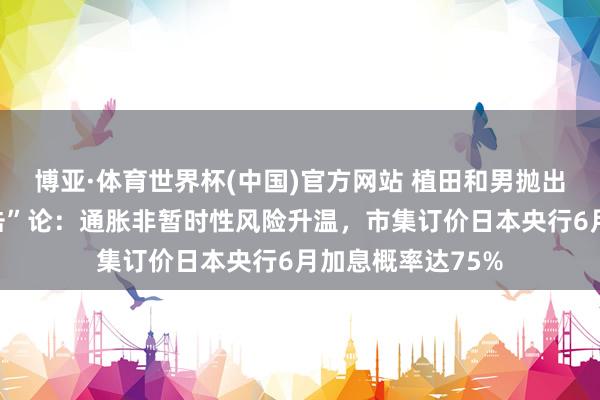 博亚·体育世界杯(中国)官方网站 植田和男抛出“第五次油价冲击”论:通胀非暂时性风险升温,市集订价日本央行6月加息概率达75%