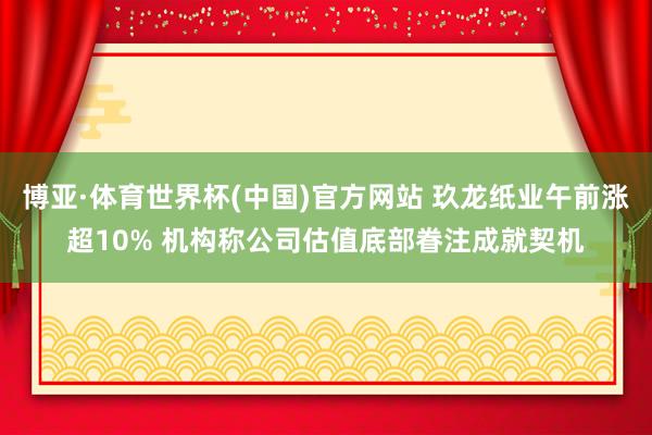 博亚·体育世界杯(中国)官方网站 玖龙纸业午前涨超10% 机构称公司估值底部眷注成就契机