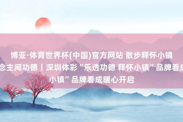博亚·体育世界杯(中国)官方网站 散步释怀小镇 相遇东说念主间功德丨深圳体彩“乐透功德 释怀小镇”品牌看成暖心开启