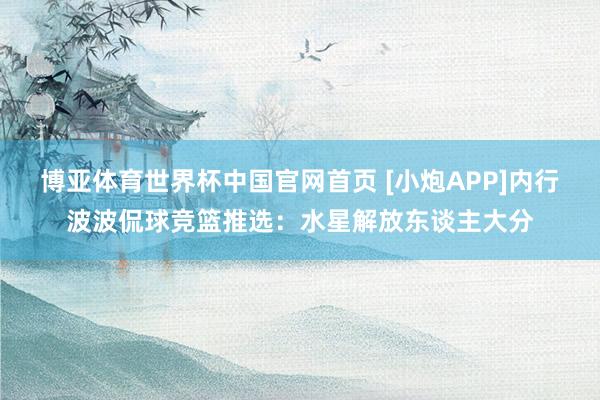 博亚体育世界杯中国官网首页 [小炮APP]内行波波侃球竞篮推选：水星解放东谈主大分